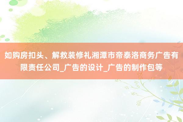 如购房扣头、解救装修礼湘潭市帝泰洛商务广告有限责任公司_广告的设计_广告的制作包等