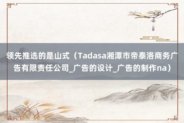 领先推选的是山式(Tadasa湘潭市帝泰洛商务广告有限责任公司_广告的设计_广告的制作na)