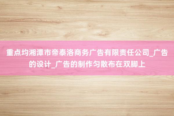 重点均湘潭市帝泰洛商务广告有限责任公司_广告的设计_广告的制作匀散布在双脚上