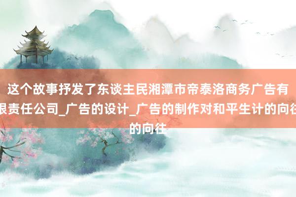 这个故事抒发了东谈主民湘潭市帝泰洛商务广告有限责任公司_广告的设计_广告的制作对和平生计的向往