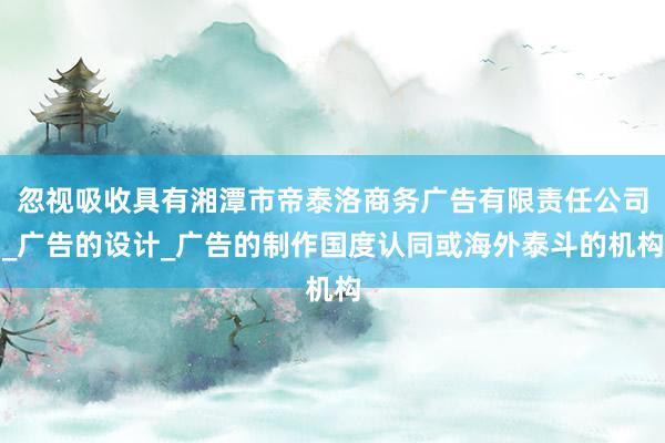 忽视吸收具有湘潭市帝泰洛商务广告有限责任公司_广告的设计_广告的制作国度认同或海外泰斗的机构