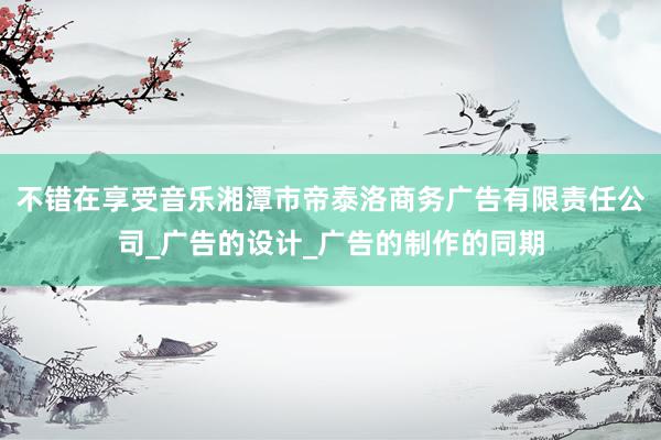 不错在享受音乐湘潭市帝泰洛商务广告有限责任公司_广告的设计_广告的制作的同期