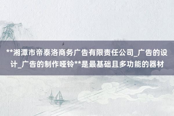 **湘潭市帝泰洛商务广告有限责任公司_广告的设计_广告的制作哑铃**是最基础且多功能的器材