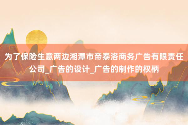 为了保险生意两边湘潭市帝泰洛商务广告有限责任公司_广告的设计_广告的制作的权柄